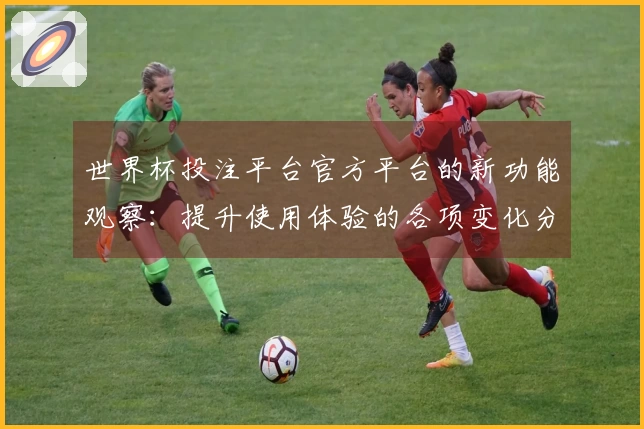 世界杯投注平台官方平台的新功能观察：提升使用体验的各项变化分析